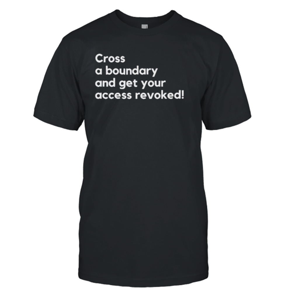 Cross a boundary and get your access revoked shirt