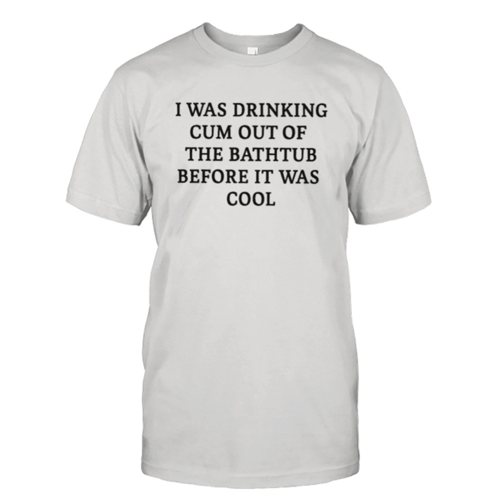 I Was Drinking Cum Out Of The Bathtub Before It Was Cool Shirt