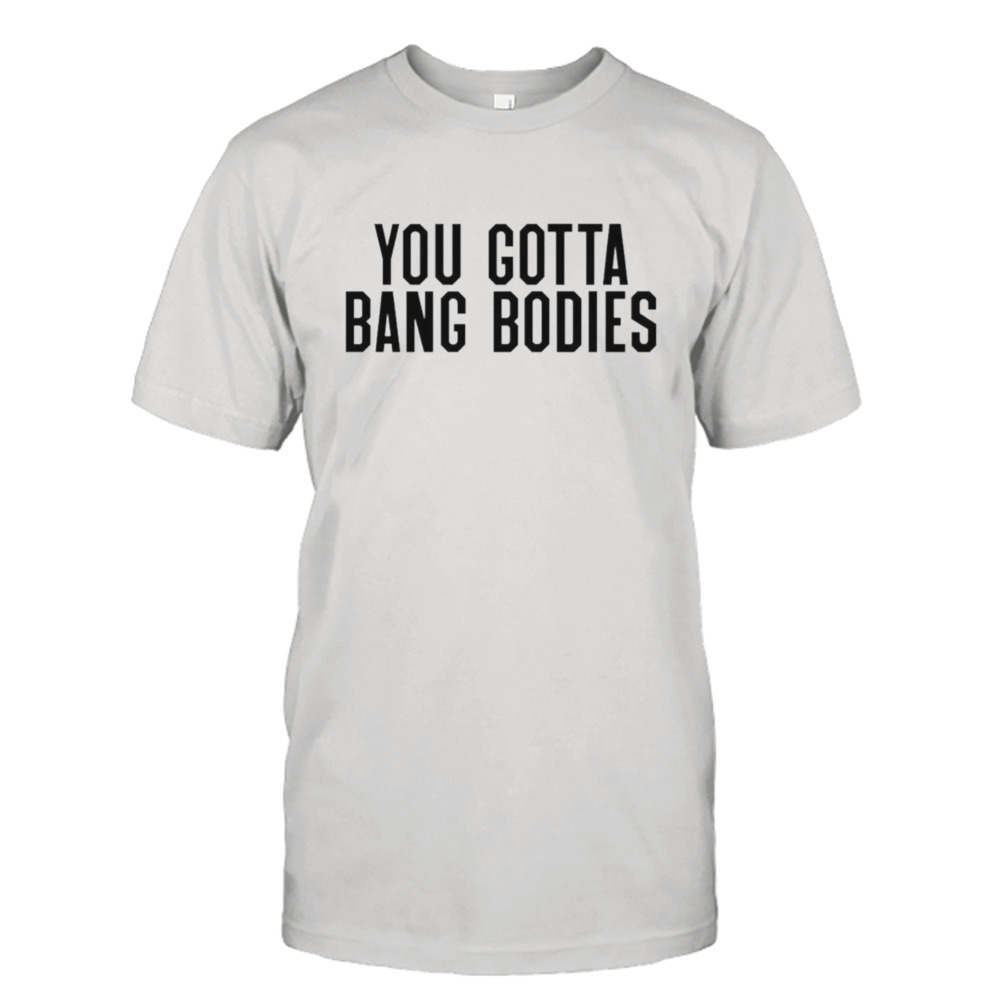 You gotta bang bodies shirt