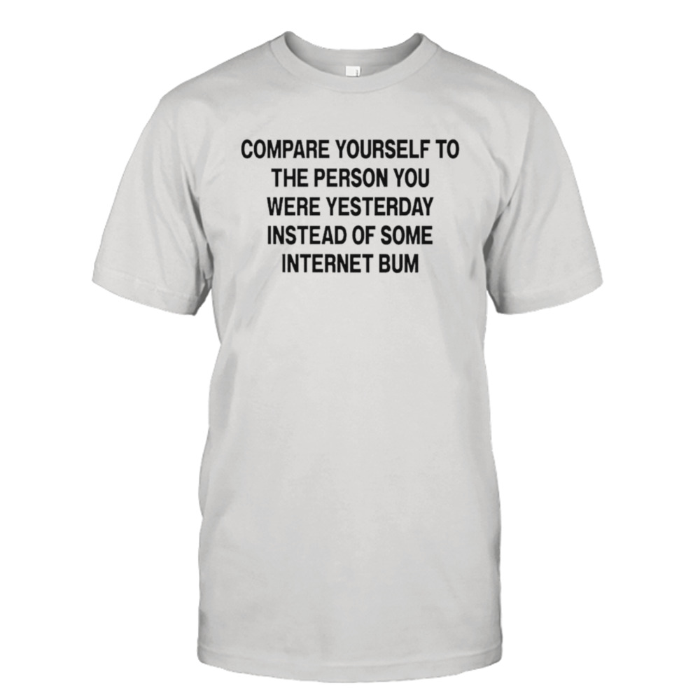 Compare yourself to the person you were yesterday instead of some internet bum shirt