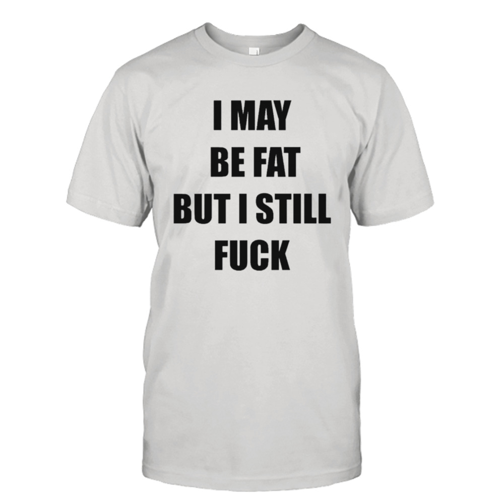 I May be fat but I still fuck shirt