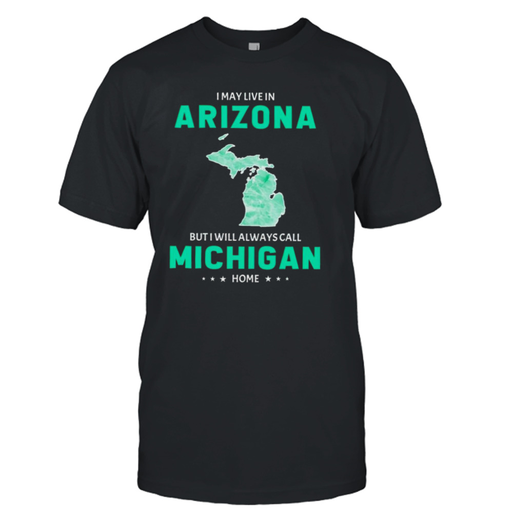 I may live in Arizona but I will always call Michigan home shirt