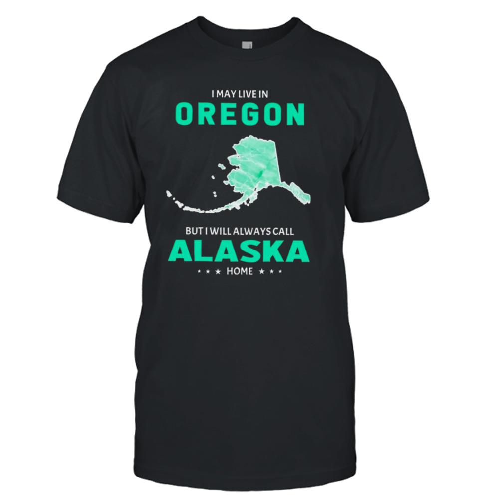 I may live in Oregon but I will always call Alaska home shirt