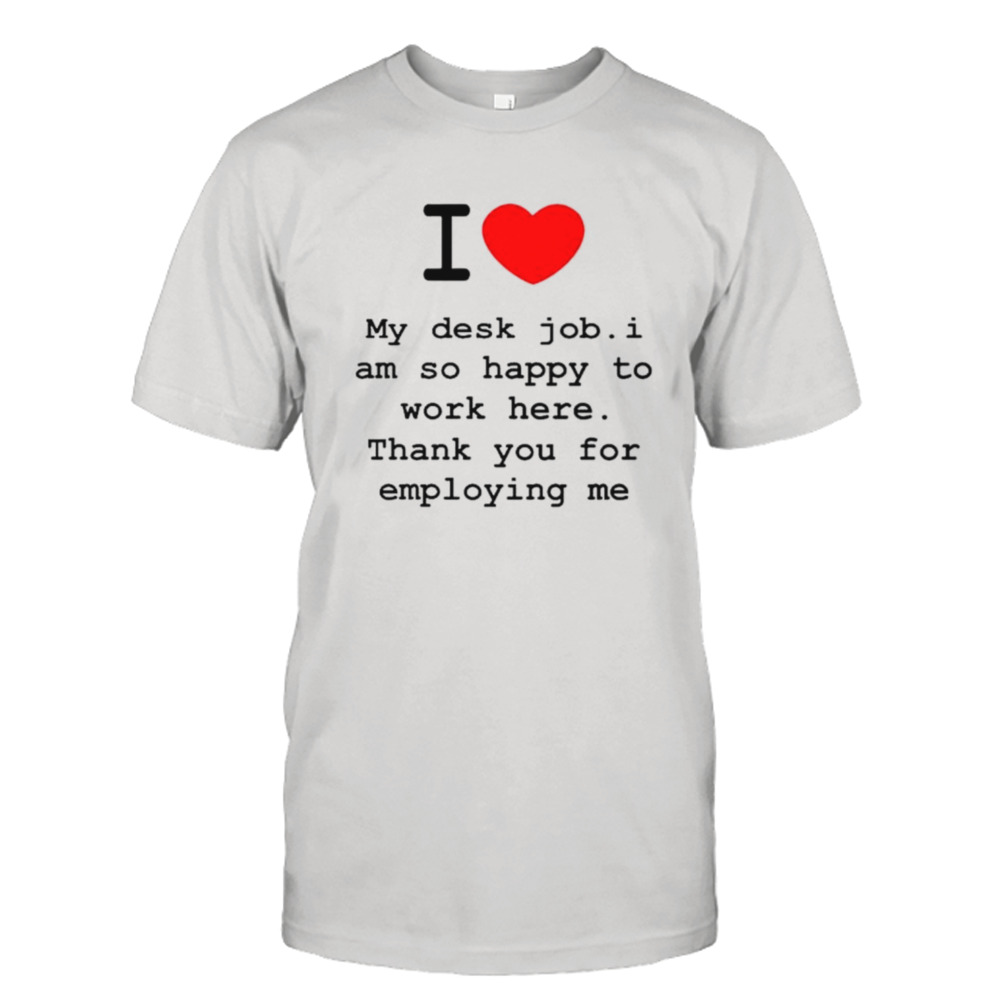 I love my desk job I am so happy to work here thank you for employing me shirt