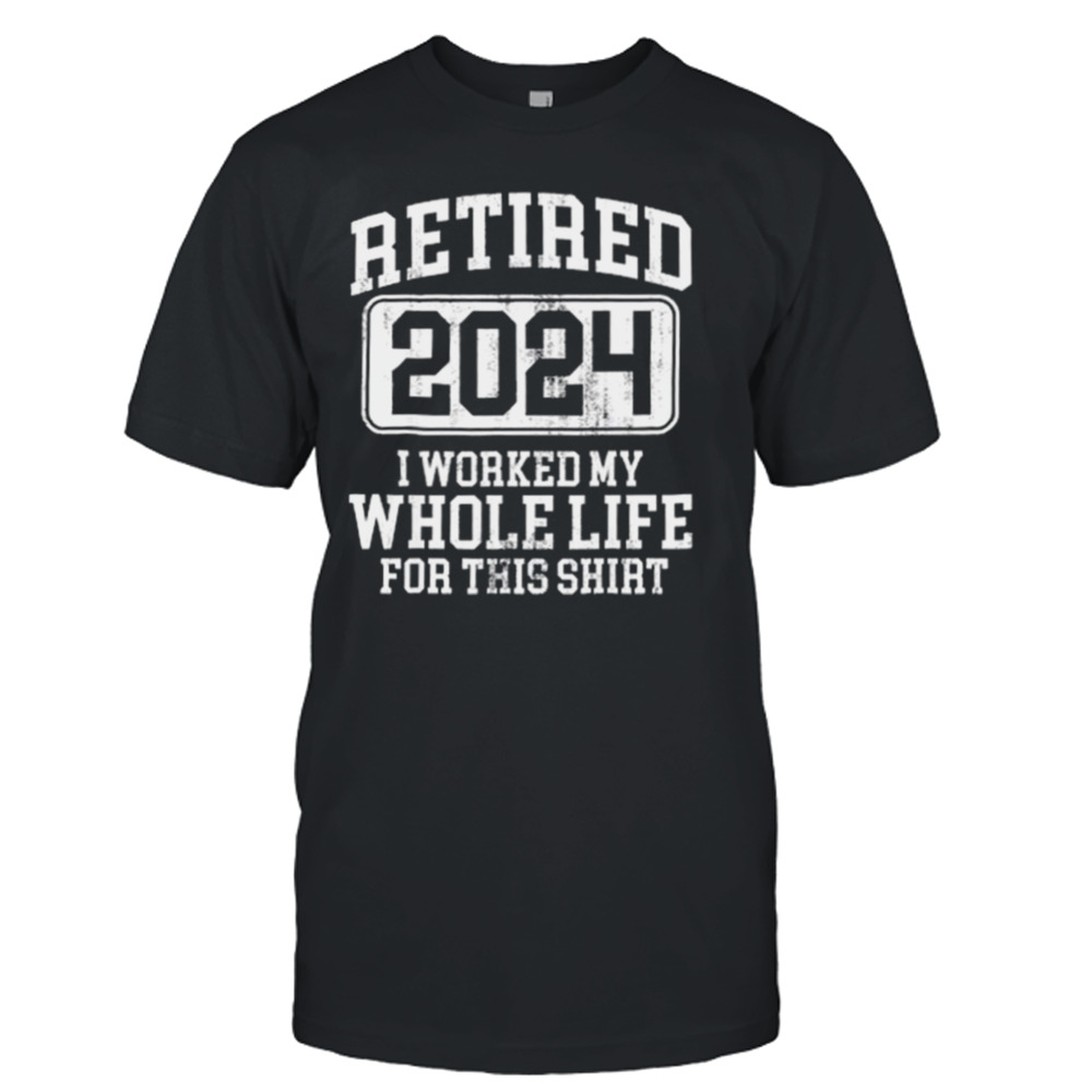 Retired 2024 I Worked My Whole Life For This T-shirt