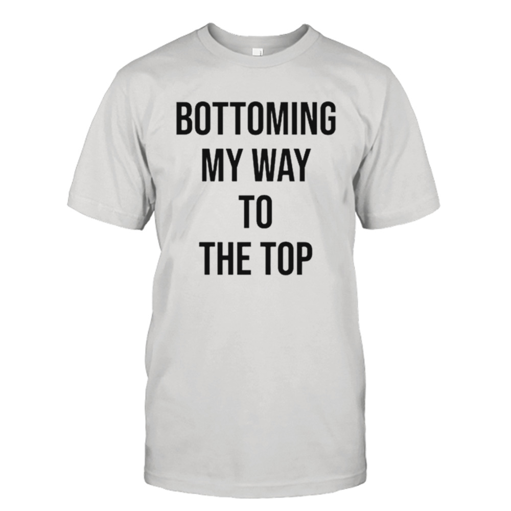 Bottoming my way to the top shirt