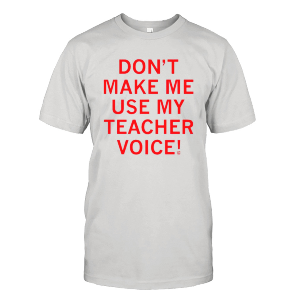 Don’t make me use my teacher voice shirt