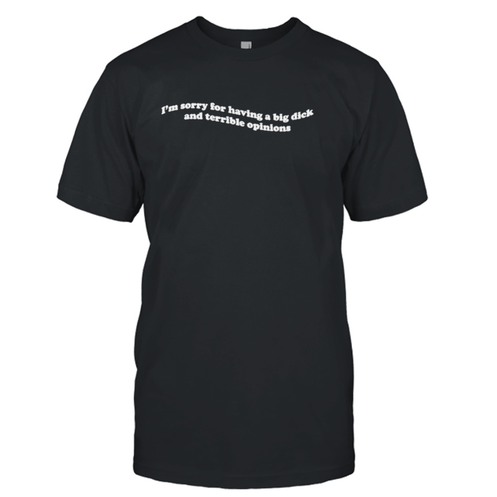 I’m Sorry For Having A Big Dick And Terrible Opinions T-Shirt