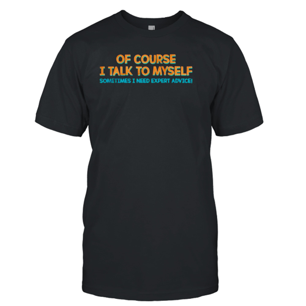 Of course I talk to myself sometimes I need expert advice T-shirt