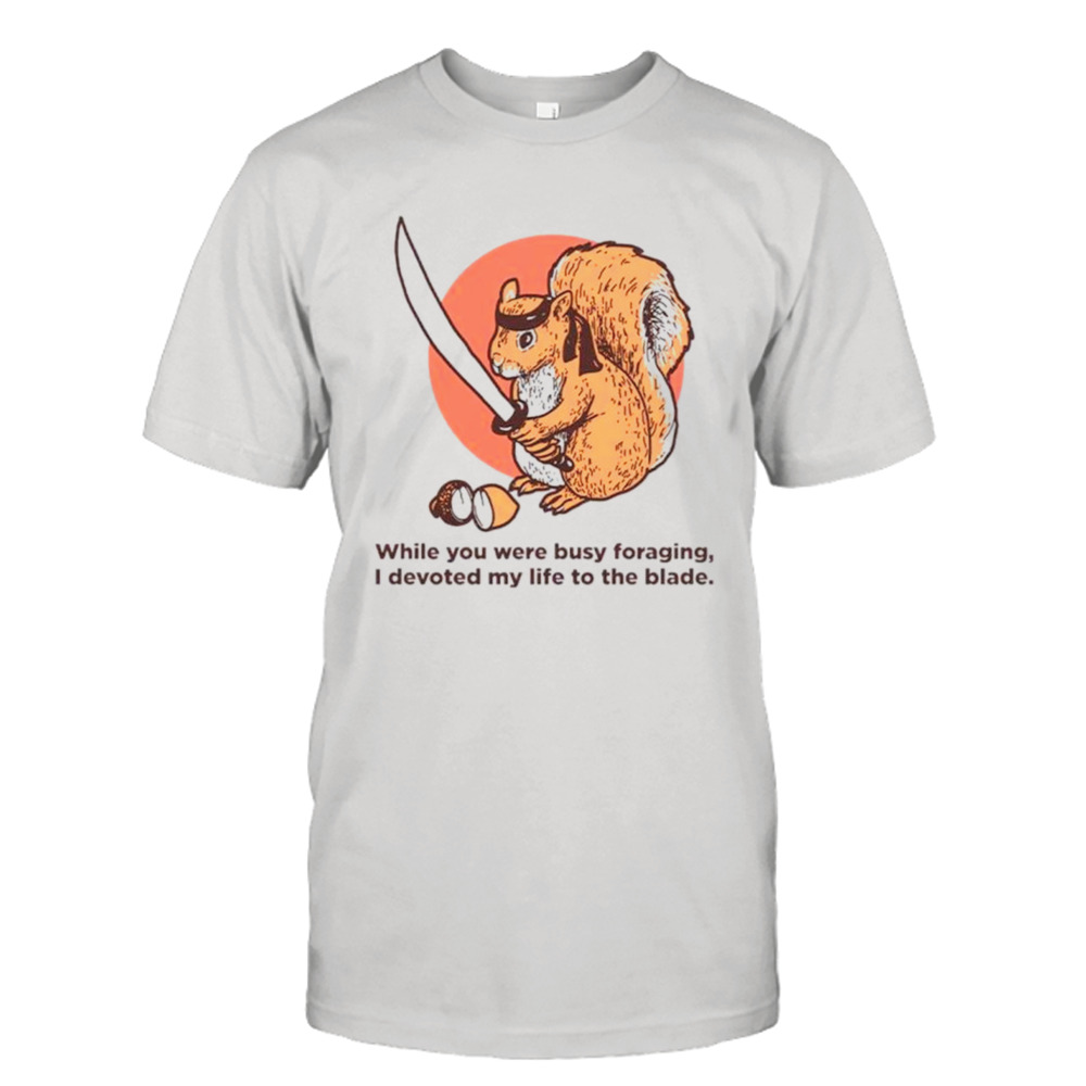 Squirrel while you were busy foraging I devoted my life to the blade shirt