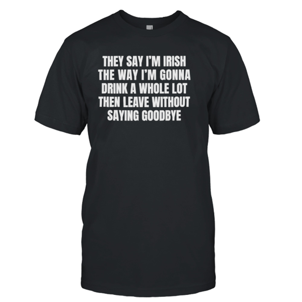 They say I’m irish the way I’m gonna drink a whole lot then leave without saying goodbye shirt