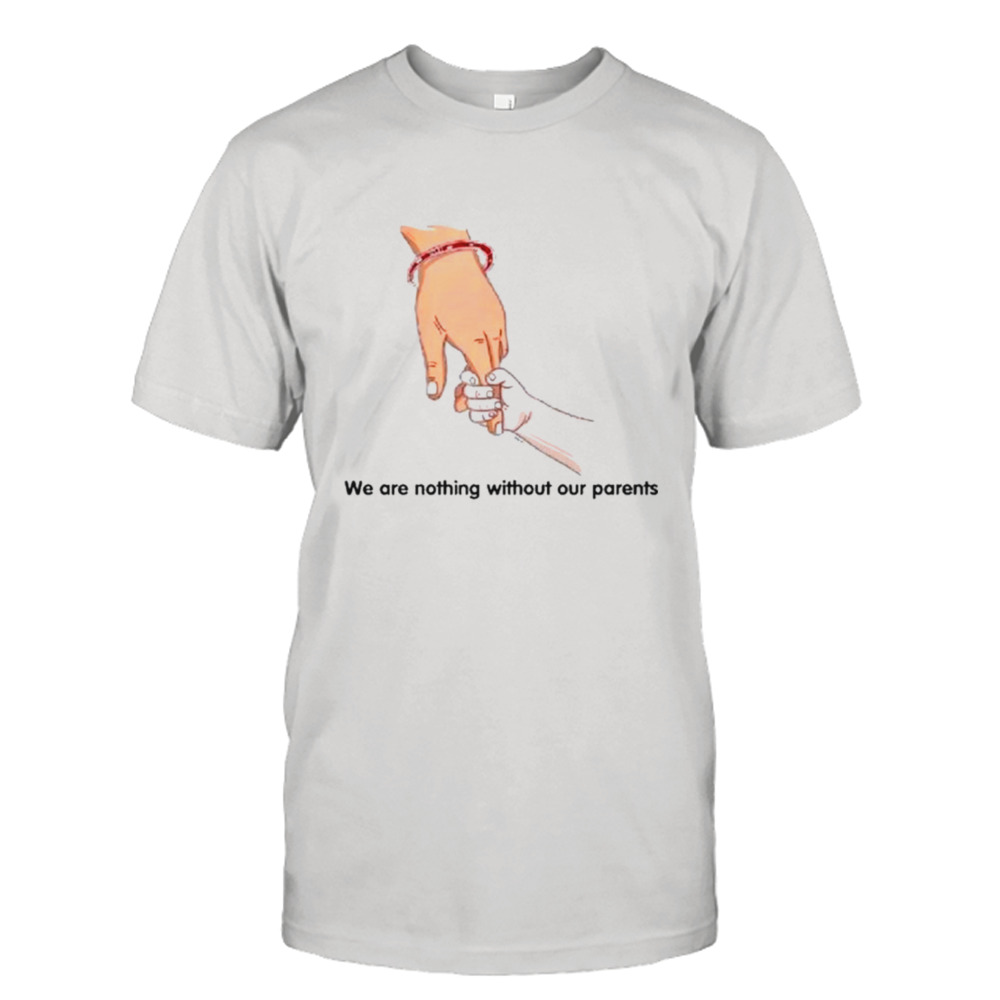 We are nothing without our parents father’s day shirt