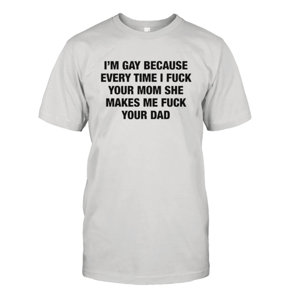 I’m gay because every time I fuck your mom she makes me fuck your dad shirt