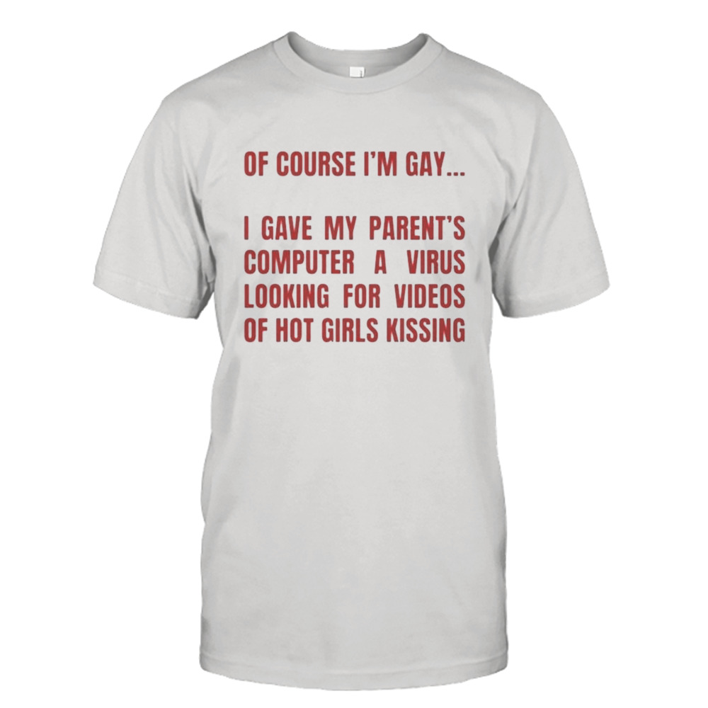 Of course I’m gay I gave my parents computer a virus looking for videos of hot girls kissing T-Shirt