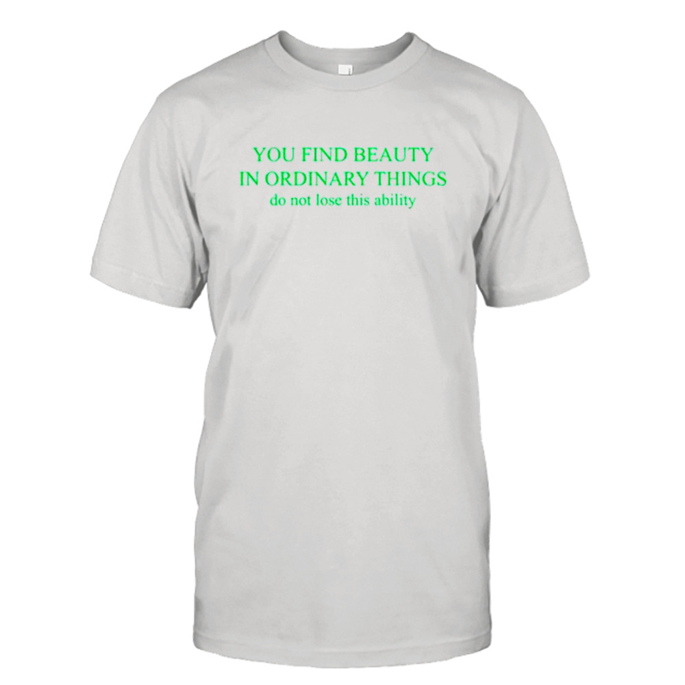 You find beauty in ordinary things do not lose this ability shirt