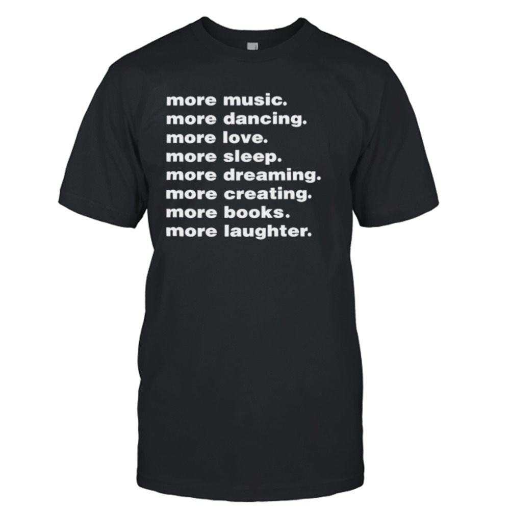 More music more dancing more love more sleep more dreaming more creating shirt