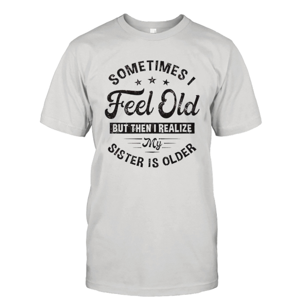 Sometimes I feel old but then I realize my sister is older shirt