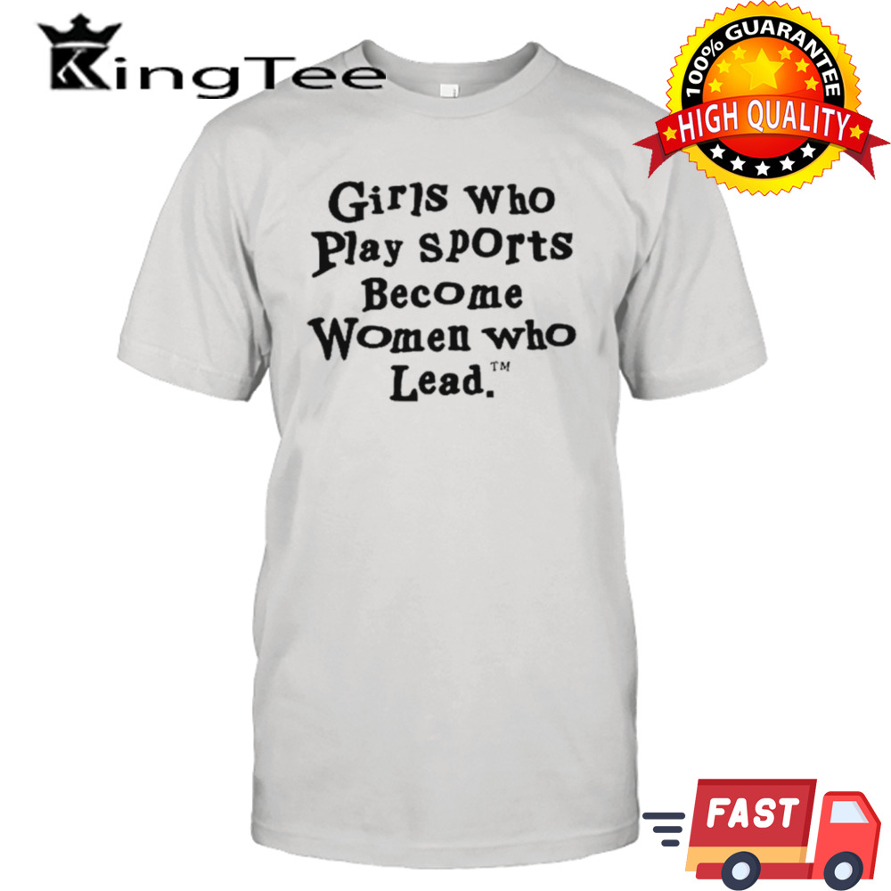 Girls who play sports become women who lead shirt