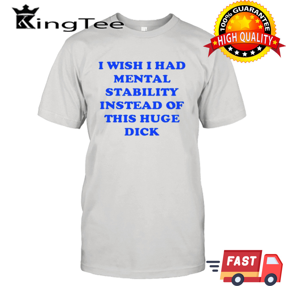 I wish I had mental stability instead of this huge dick shirt