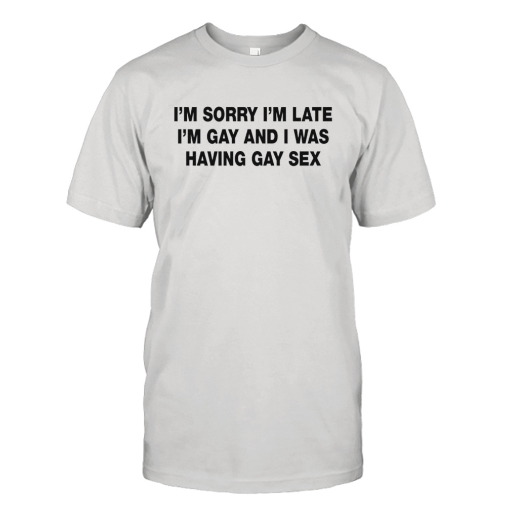 I’m sorry I’m late. I’m gay and I was having gay sex shirt