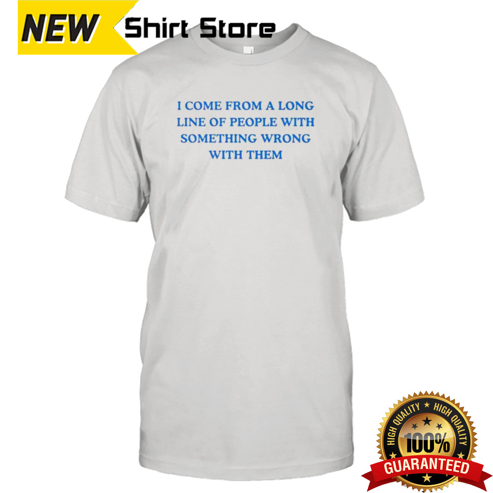 I come from a long line of people with something wrong with them shirt