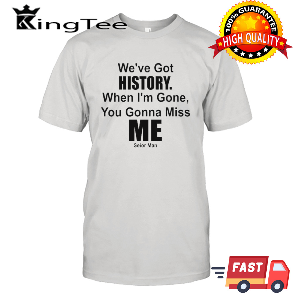 We’ve Got History. When I’m Gone, You Gonna Miss Me T-shirt