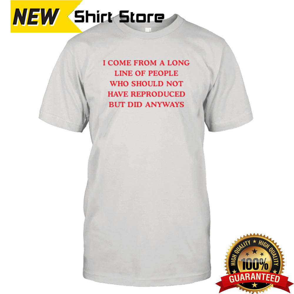 I come from a long line of people who should not have reproduced but did anyways shirt