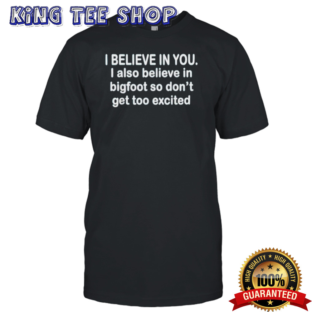 I believe in you i also believe in bigfoot so don’t get too shirt