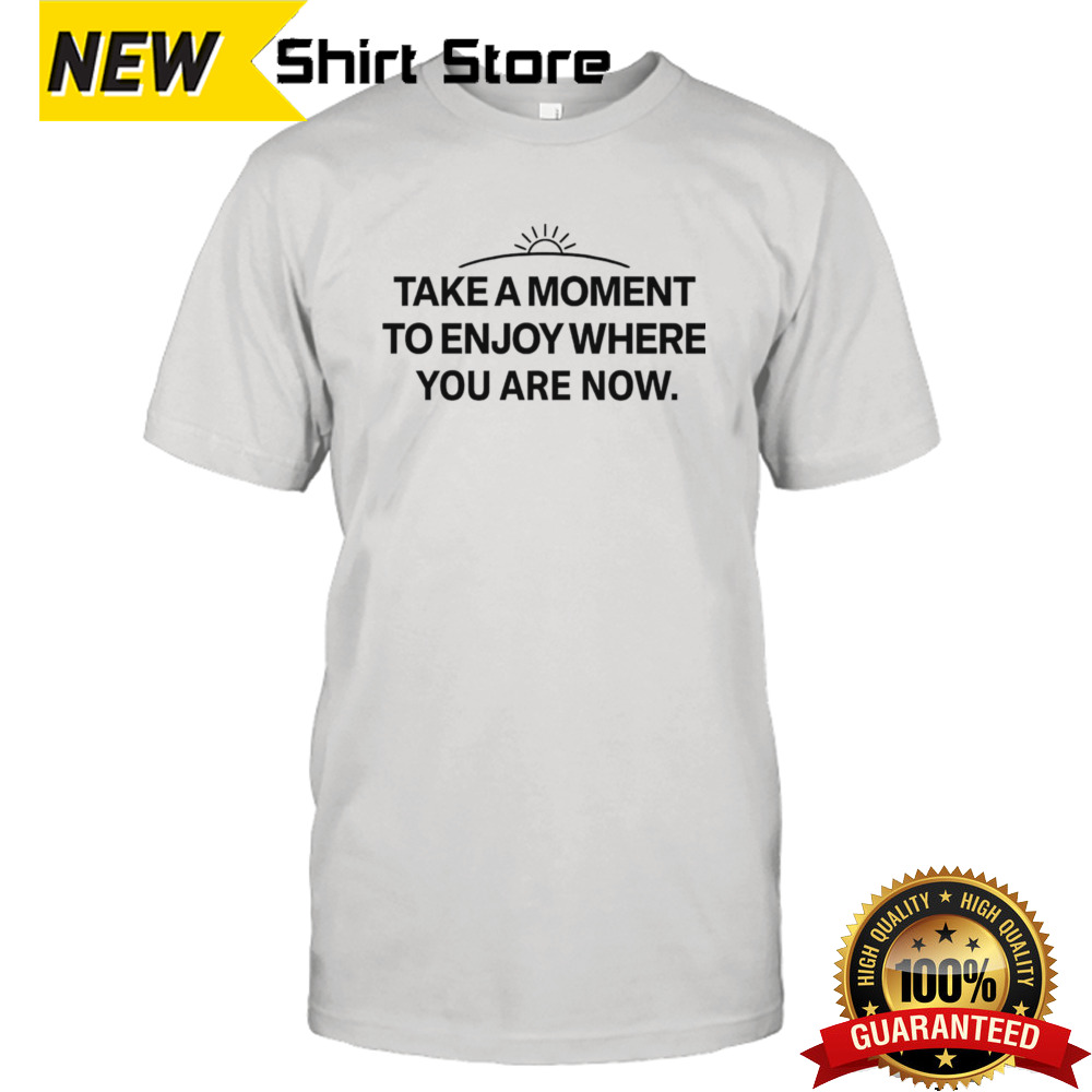 Take a moment to enjoy where you are now shirt