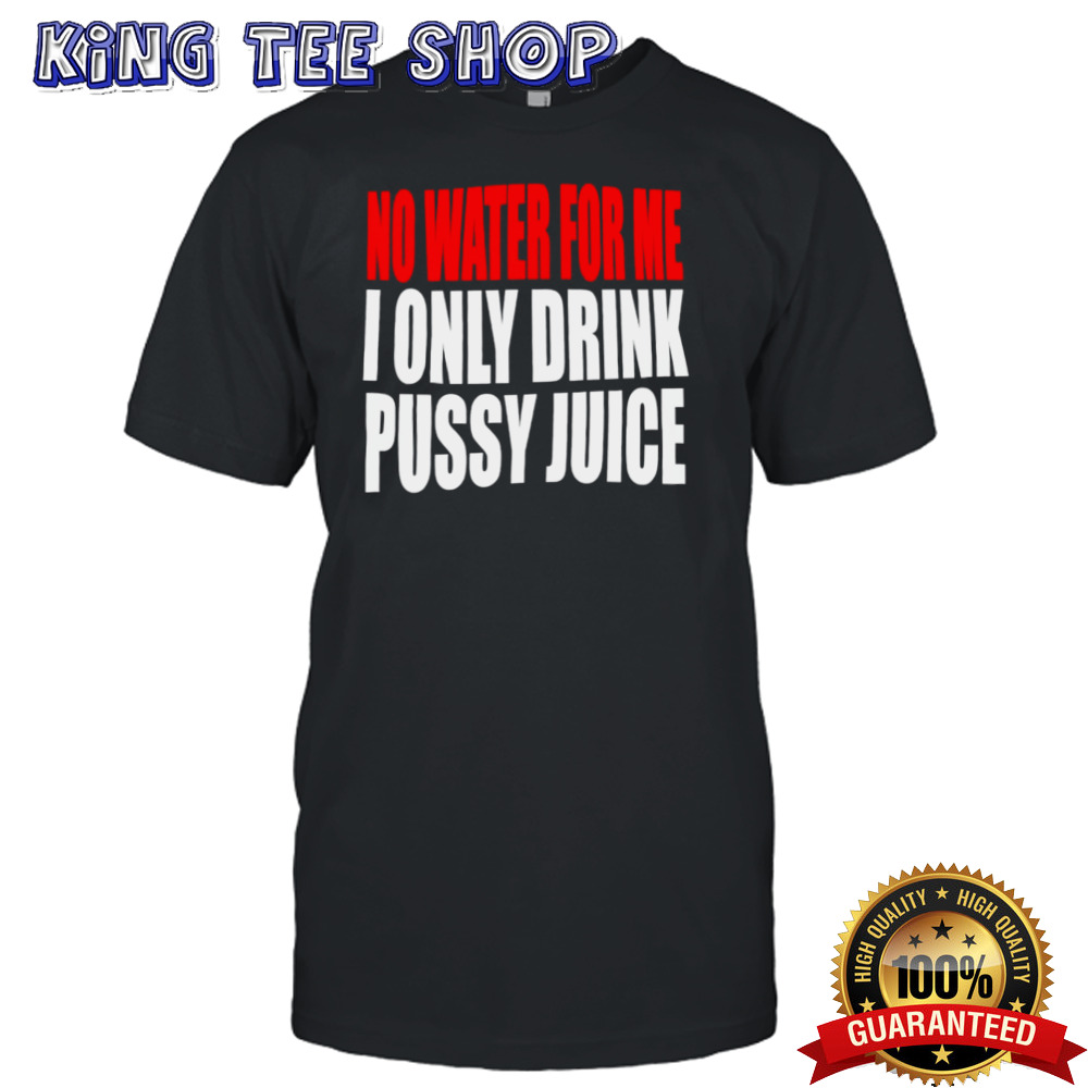 No water for me I only drink pussy juice shirt
