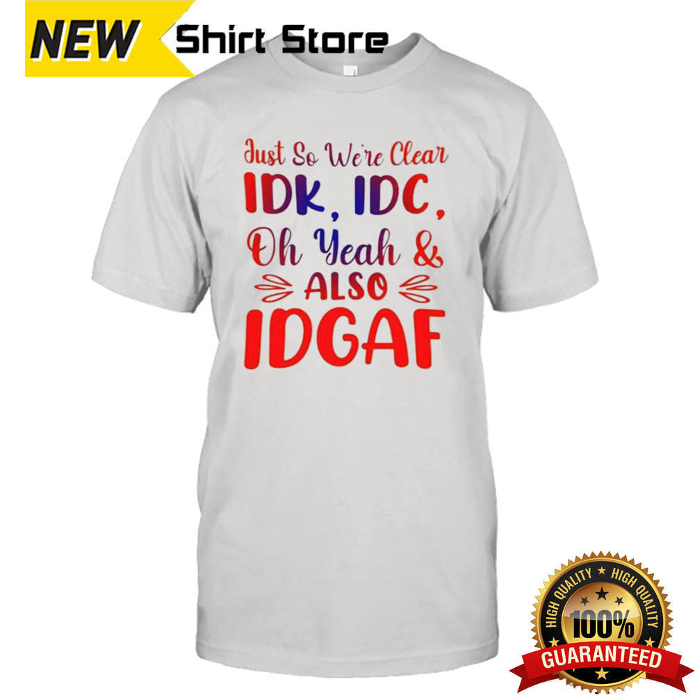 Just So We’re Clear IDK IDC Oh Yeah And Also IDGAF T-shirt